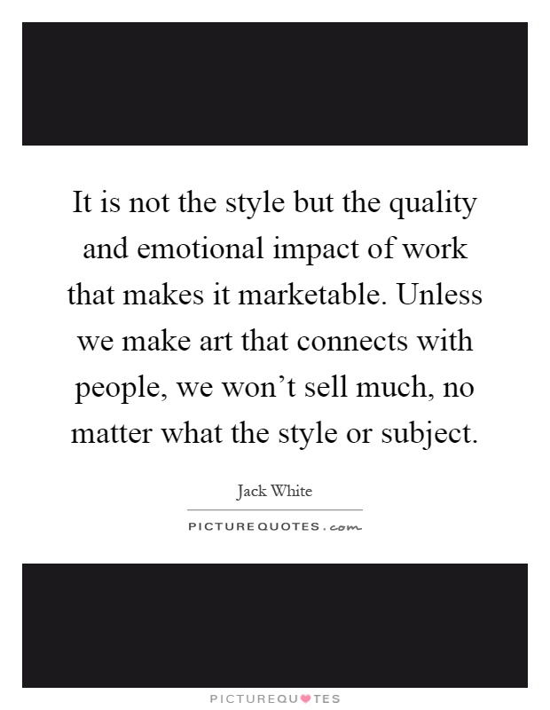 It is not the style but the quality and emotional impact of work that makes it marketable. Unless we make art that connects with people, we won't sell much, no matter what the style or subject Picture Quote #1