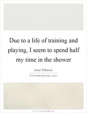 Due to a life of training and playing, I seem to spend half my time in the shower Picture Quote #1
