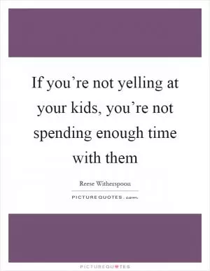 If you’re not yelling at your kids, you’re not spending enough time with them Picture Quote #1