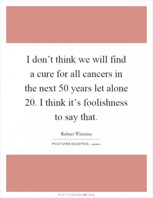 I don’t think we will find a cure for all cancers in the next 50 years let alone 20. I think it’s foolishness to say that Picture Quote #1