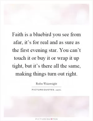 Faith is a bluebird you see from afar, it’s for real and as sure as the first evening star. You can’t touch it or buy it or wrap it up tight, but it’s there all the same, making things turn out right Picture Quote #1