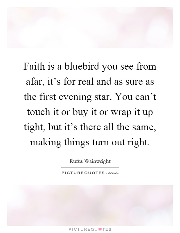 Faith is a bluebird you see from afar, it's for real and as sure as the first evening star. You can't touch it or buy it or wrap it up tight, but it's there all the same, making things turn out right Picture Quote #1