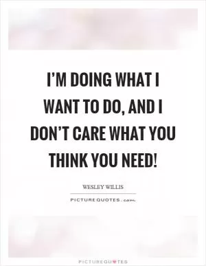 I’m doing what I want to do, and I don’t care what you think you need! Picture Quote #1