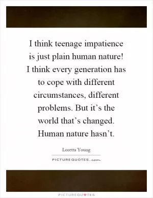 I think teenage impatience is just plain human nature! I think every generation has to cope with different circumstances, different problems. But it’s the world that’s changed. Human nature hasn’t Picture Quote #1