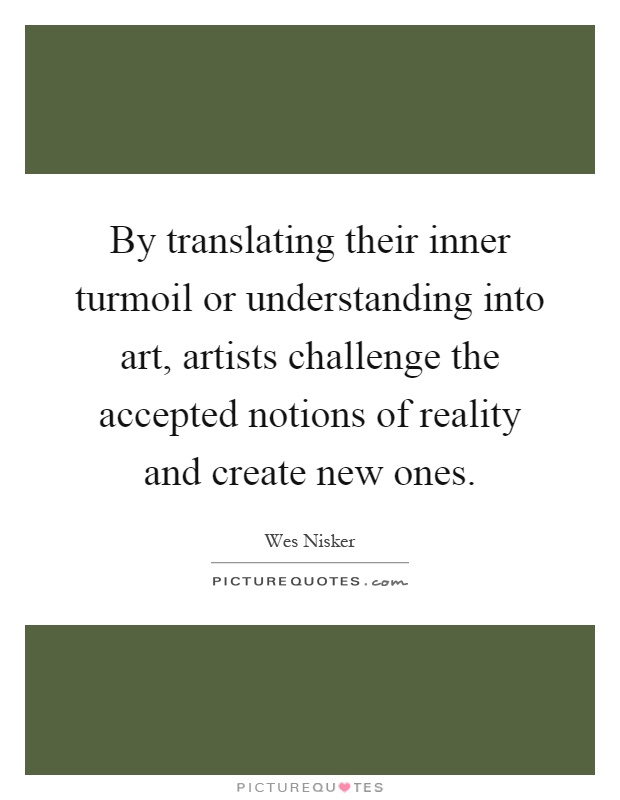 By translating their inner turmoil or understanding into art, artists challenge the accepted notions of reality and create new ones Picture Quote #1