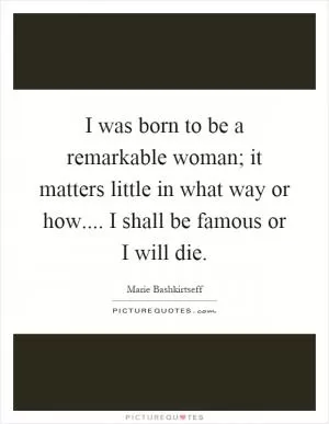 I was born to be a remarkable woman; it matters little in what way or how.... I shall be famous or I will die Picture Quote #1