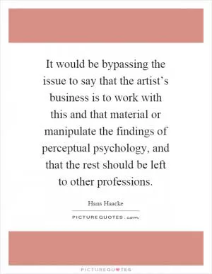 It would be bypassing the issue to say that the artist’s business is to work with this and that material or manipulate the findings of perceptual psychology, and that the rest should be left to other professions Picture Quote #1