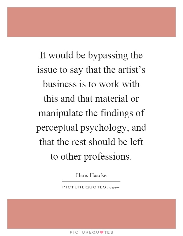 It would be bypassing the issue to say that the artist's business is to work with this and that material or manipulate the findings of perceptual psychology, and that the rest should be left to other professions Picture Quote #1