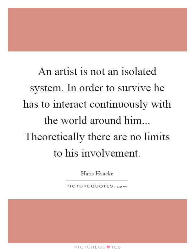 An artist is not an isolated system. In order to survive he has to interact continuously with the world around him... Theoretically there are no limits to his involvement Picture Quote #1