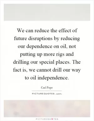 We can reduce the effect of future disruptions by reducing our dependence on oil, not putting up more rigs and drilling our special places. The fact is, we cannot drill our way to oil independence Picture Quote #1