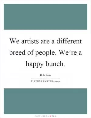 We artists are a different breed of people. We’re a happy bunch Picture Quote #1