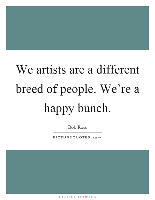We artists are a different breed of people. We're a happy bunch Picture Quote #1