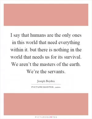 I say that humans are the only ones in this world that need everything within it. but there is nothing in the world that needs us for its survival. We aren’t the masters of the earth. We’re the servants Picture Quote #1