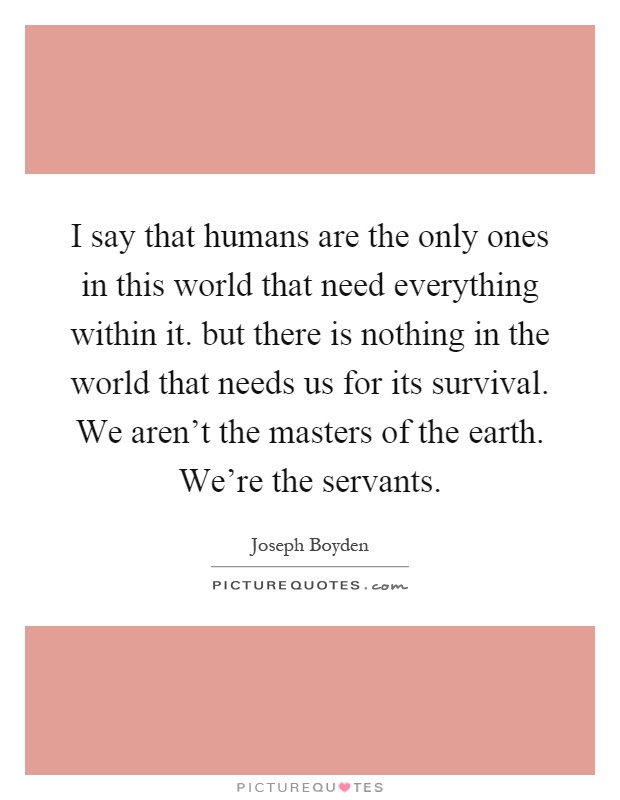 I say that humans are the only ones in this world that need everything within it. but there is nothing in the world that needs us for its survival. We aren't the masters of the earth. We're the servants Picture Quote #1