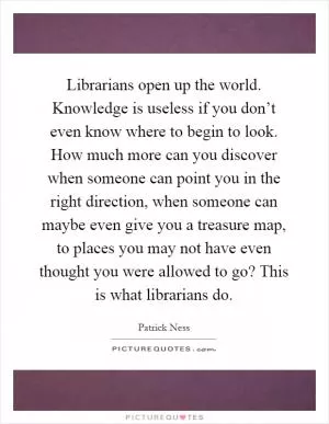 Librarians open up the world. Knowledge is useless if you don’t even know where to begin to look. How much more can you discover when someone can point you in the right direction, when someone can maybe even give you a treasure map, to places you may not have even thought you were allowed to go? This is what librarians do Picture Quote #1