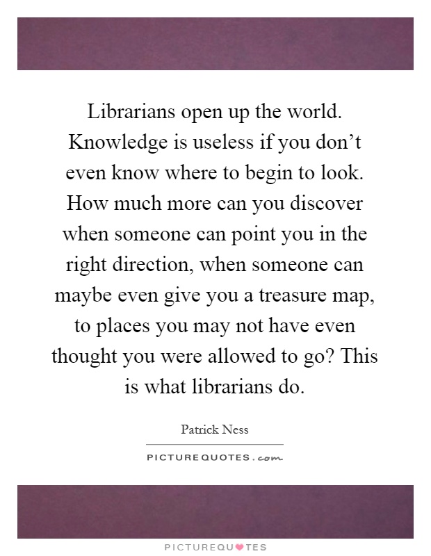 Librarians open up the world. Knowledge is useless if you don't even know where to begin to look. How much more can you discover when someone can point you in the right direction, when someone can maybe even give you a treasure map, to places you may not have even thought you were allowed to go? This is what librarians do Picture Quote #1