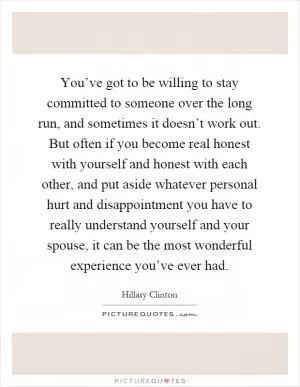 You’ve got to be willing to stay committed to someone over the long run, and sometimes it doesn’t work out. But often if you become real honest with yourself and honest with each other, and put aside whatever personal hurt and disappointment you have to really understand yourself and your spouse, it can be the most wonderful experience you’ve ever had Picture Quote #1