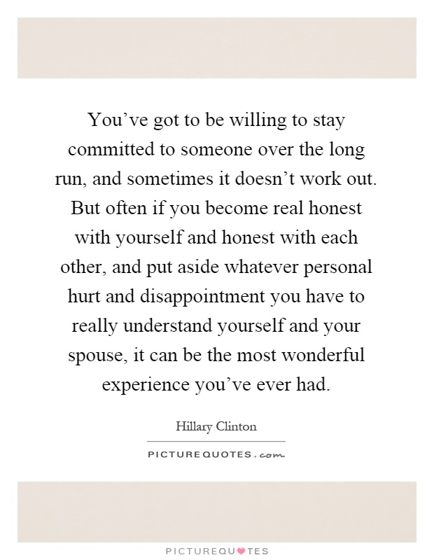You've got to be willing to stay committed to someone over the long run, and sometimes it doesn't work out. But often if you become real honest with yourself and honest with each other, and put aside whatever personal hurt and disappointment you have to really understand yourself and your spouse, it can be the most wonderful experience you've ever had Picture Quote #1