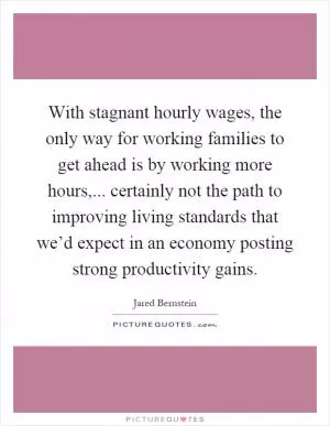 With stagnant hourly wages, the only way for working families to get ahead is by working more hours,... certainly not the path to improving living standards that we’d expect in an economy posting strong productivity gains Picture Quote #1
