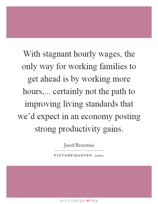 With stagnant hourly wages, the only way for working families to get ahead is by working more hours,... certainly not the path to improving living standards that we'd expect in an economy posting strong productivity gains Picture Quote #1