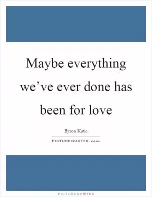Maybe everything we’ve ever done has been for love Picture Quote #1