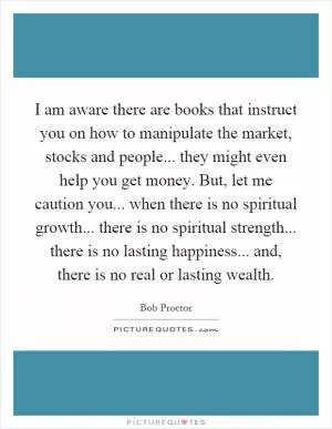 I am aware there are books that instruct you on how to manipulate the market, stocks and people... they might even help you get money. But, let me caution you... when there is no spiritual growth... there is no spiritual strength... there is no lasting happiness... and, there is no real or lasting wealth Picture Quote #1