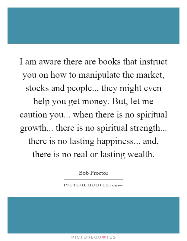 I am aware there are books that instruct you on how to manipulate the market, stocks and people... they might even help you get money. But, let me caution you... when there is no spiritual growth... there is no spiritual strength... there is no lasting happiness... and, there is no real or lasting wealth Picture Quote #1