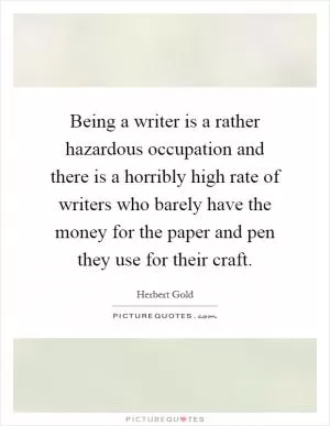 Being a writer is a rather hazardous occupation and there is a horribly high rate of writers who barely have the money for the paper and pen they use for their craft Picture Quote #1