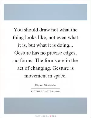 You should draw not what the thing looks like, not even what it is, but what it is doing... Gesture has no precise edges, no forms. The forms are in the act of changing. Gesture is movement in space Picture Quote #1