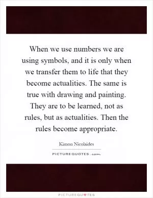 When we use numbers we are using symbols, and it is only when we transfer them to life that they become actualities. The same is true with drawing and painting. They are to be learned, not as rules, but as actualities. Then the rules become appropriate Picture Quote #1