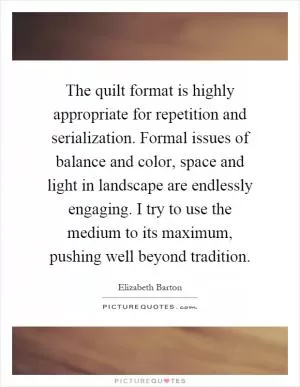 The quilt format is highly appropriate for repetition and serialization. Formal issues of balance and color, space and light in landscape are endlessly engaging. I try to use the medium to its maximum, pushing well beyond tradition Picture Quote #1