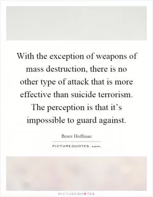 With the exception of weapons of mass destruction, there is no other type of attack that is more effective than suicide terrorism. The perception is that it’s impossible to guard against Picture Quote #1