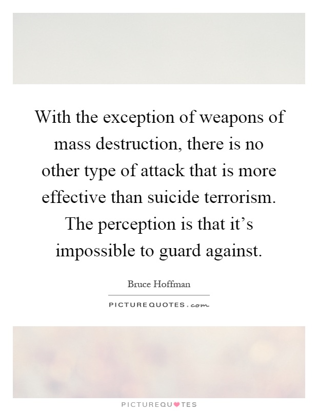 With the exception of weapons of mass destruction, there is no other type of attack that is more effective than suicide terrorism. The perception is that it's impossible to guard against Picture Quote #1