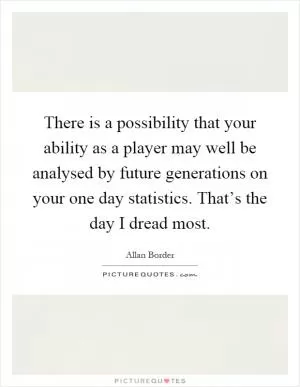 There is a possibility that your ability as a player may well be analysed by future generations on your one day statistics. That’s the day I dread most Picture Quote #1