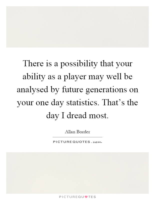 There is a possibility that your ability as a player may well be analysed by future generations on your one day statistics. That's the day I dread most Picture Quote #1