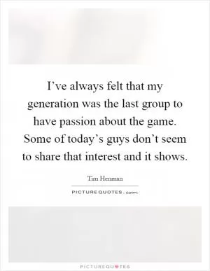 I’ve always felt that my generation was the last group to have passion about the game. Some of today’s guys don’t seem to share that interest and it shows Picture Quote #1