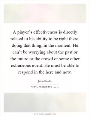 A player’s effectiveness is directly related to his ability to be right there, doing that thing, in the moment. He can’t be worrying about the past or the future or the crowd or some other extraneous event. He must be able to respond in the here and now Picture Quote #1