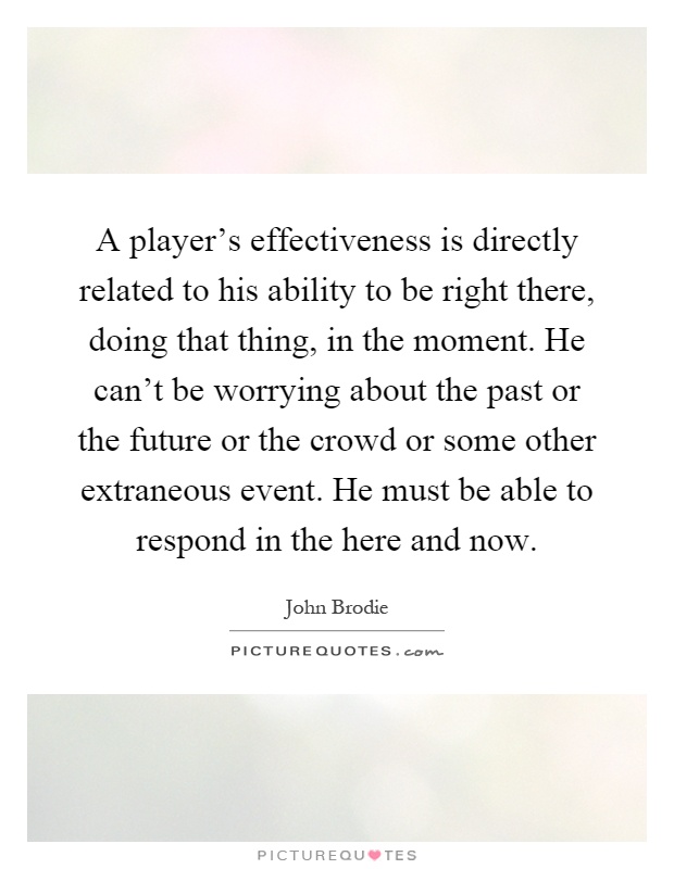 A player's effectiveness is directly related to his ability to be right there, doing that thing, in the moment. He can't be worrying about the past or the future or the crowd or some other extraneous event. He must be able to respond in the here and now Picture Quote #1