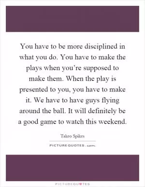 You have to be more disciplined in what you do. You have to make the plays when you’re supposed to make them. When the play is presented to you, you have to make it. We have to have guys flying around the ball. It will definitely be a good game to watch this weekend Picture Quote #1