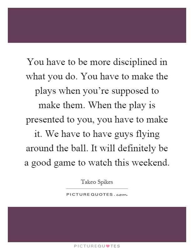 You have to be more disciplined in what you do. You have to make the plays when you're supposed to make them. When the play is presented to you, you have to make it. We have to have guys flying around the ball. It will definitely be a good game to watch this weekend Picture Quote #1