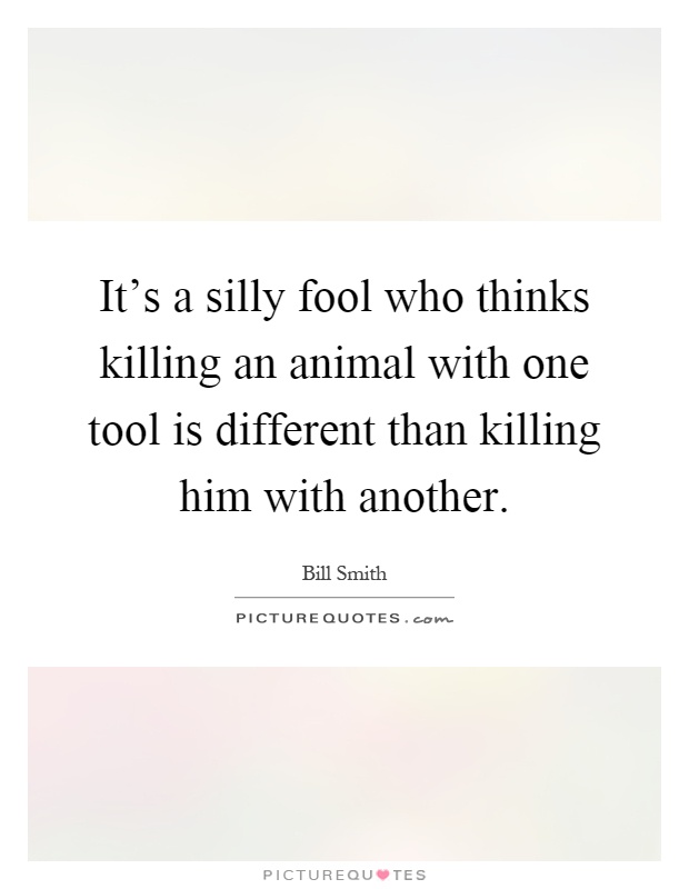 It's a silly fool who thinks killing an animal with one tool is different than killing him with another Picture Quote #1