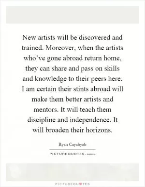 New artists will be discovered and trained. Moreover, when the artists who’ve gone abroad return home, they can share and pass on skills and knowledge to their peers here. I am certain their stints abroad will make them better artists and mentors. It will teach them discipline and independence. It will broaden their horizons Picture Quote #1