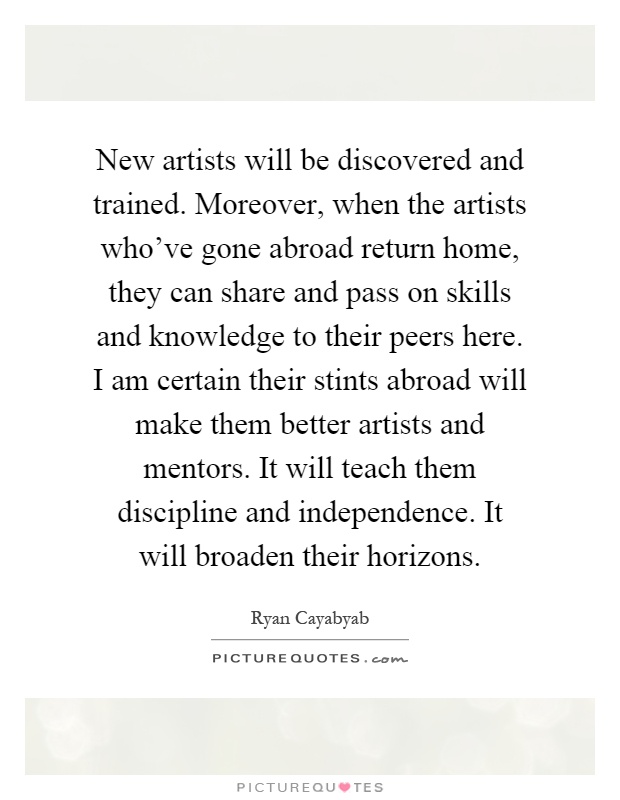 New artists will be discovered and trained. Moreover, when the artists who've gone abroad return home, they can share and pass on skills and knowledge to their peers here. I am certain their stints abroad will make them better artists and mentors. It will teach them discipline and independence. It will broaden their horizons Picture Quote #1