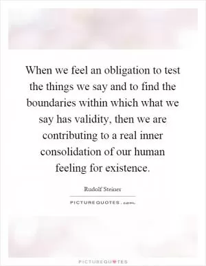 When we feel an obligation to test the things we say and to find the boundaries within which what we say has validity, then we are contributing to a real inner consolidation of our human feeling for existence Picture Quote #1