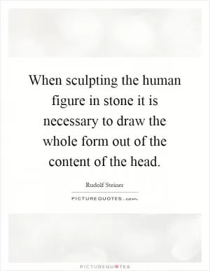 When sculpting the human figure in stone it is necessary to draw the whole form out of the content of the head Picture Quote #1