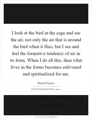 I look at the bird in the cage and see the air, not only the air that is around the bird when it flies, but I see and feel the formative tendency of air in its form. When I do all this, then what lives in the forms becomes enlivened and spiritualized for me Picture Quote #1