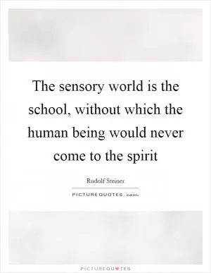 The sensory world is the school, without which the human being would never come to the spirit Picture Quote #1