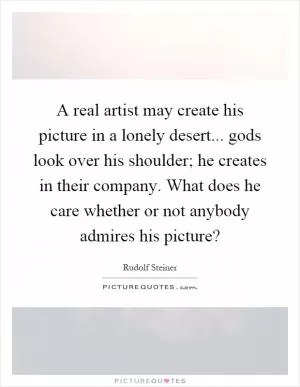 A real artist may create his picture in a lonely desert... gods look over his shoulder; he creates in their company. What does he care whether or not anybody admires his picture? Picture Quote #1