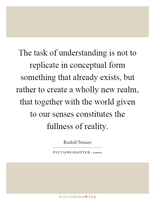 The task of understanding is not to replicate in conceptual form something that already exists, but rather to create a wholly new realm, that together with the world given to our senses constitutes the fullness of reality Picture Quote #1