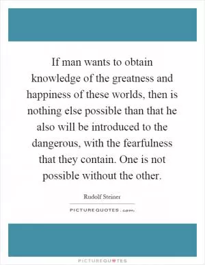 If man wants to obtain knowledge of the greatness and happiness of these worlds, then is nothing else possible than that he also will be introduced to the dangerous, with the fearfulness that they contain. One is not possible without the other Picture Quote #1
